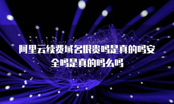阿里云续费域名很贵吗是真的吗安全吗是真的吗么吗