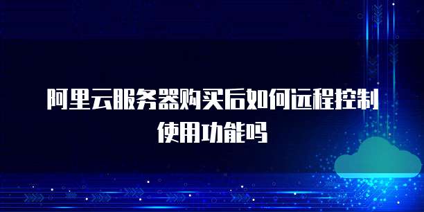 阿里云服务器购买后如何远程控制使用功能吗