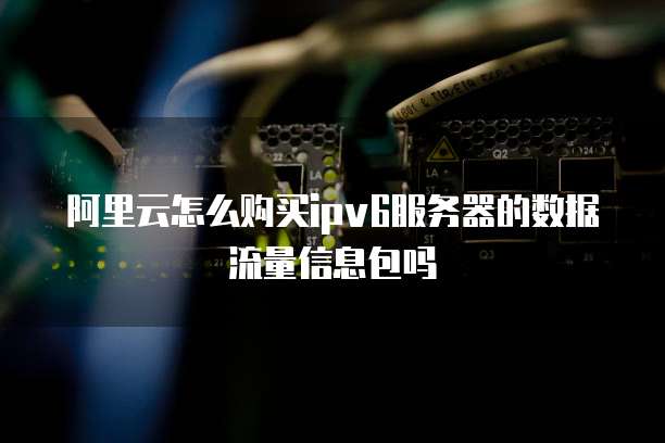 阿里云怎么购买ipv6服务器的数据流量信息包吗