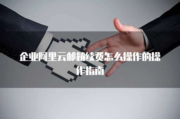 企业阿里云邮箱续费怎么操作的操作指南