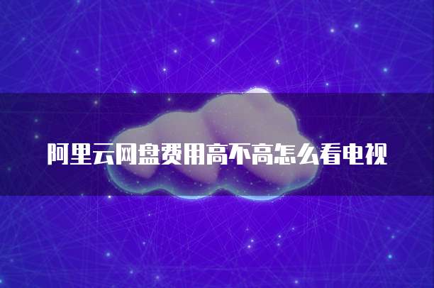 阿里云网盘费用高不高怎么看电视