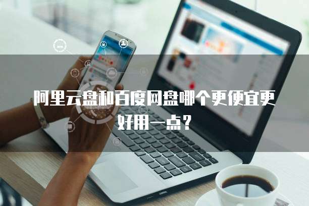 阿里云盘和百度网盘哪个更便宜更好用一点?