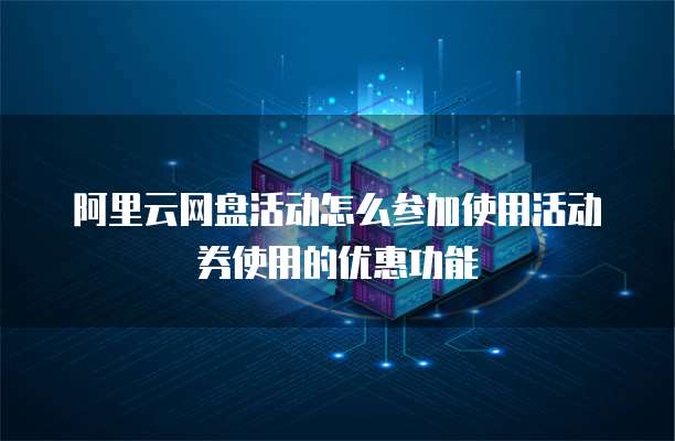 阿里云网盘活动怎么参加使用活动券使用的优惠功能