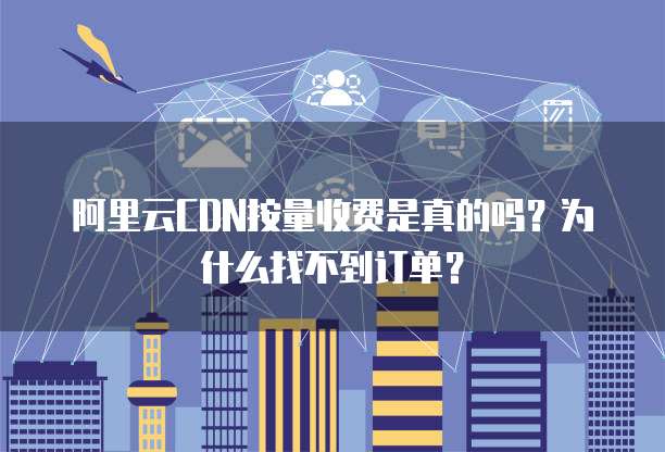 阿里云CDN按量收费是真的吗?为什么找不到订单?