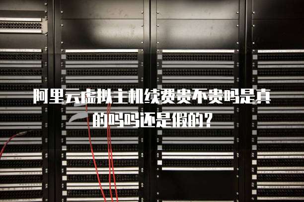 阿里云虚拟主机续费贵不贵吗是真的吗吗还是假的？