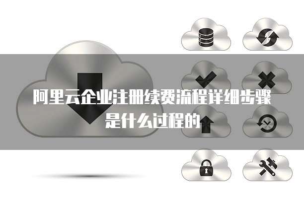 阿里云企业注册续费流程详细步骤是什么过程的