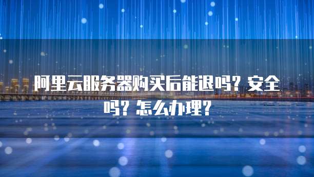 阿里云服务器购买后能退吗?安全吗?怎么办理?