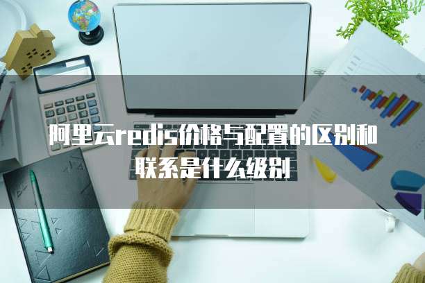 阿里云redis价格与配置的区别和联系是什么级别