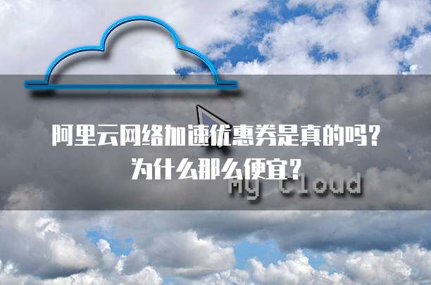 阿里云网络加速优惠券是真的吗?为什么那么便宜?