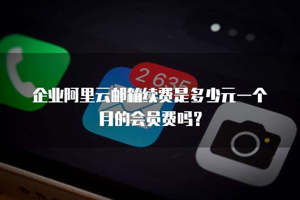企业阿里云邮箱续费是多少元一个月的会员费吗?