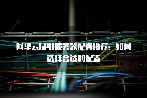 阿里云GPU服务器配置推荐:如何选择合适的配置