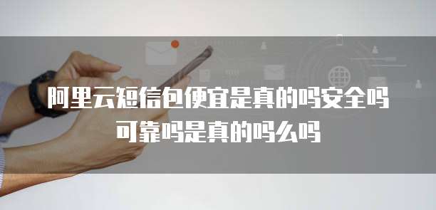 阿里云短信包便宜是真的吗安全吗可靠吗是真的吗么吗