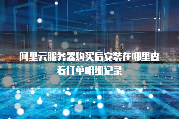 阿里云服务器购买后安装在哪里查看订单明细记录