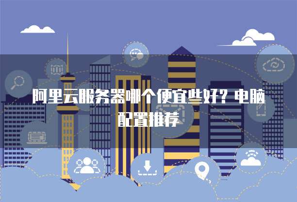 阿里云服务器哪个便宜些好?电脑配置推荐