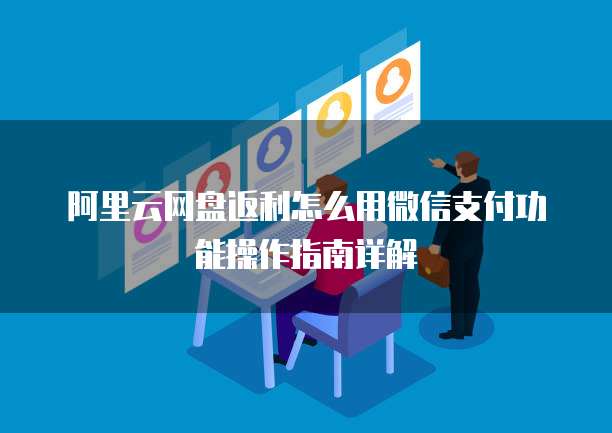阿里云网盘返利怎么用微信支付功能操作指南详解