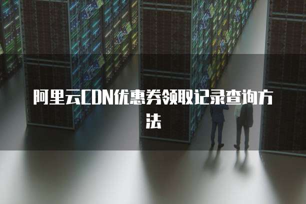 阿里云CDN优惠券领取记录查询方法