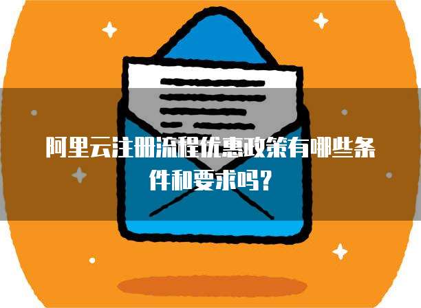 阿里云注册流程优惠政策有哪些条件和要求吗?