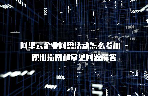 阿里云企业网盘活动怎么参加 - 使用指南和常见问题解答