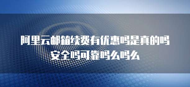 阿里云邮箱续费有优惠吗是真的吗安全吗可靠吗么吗么