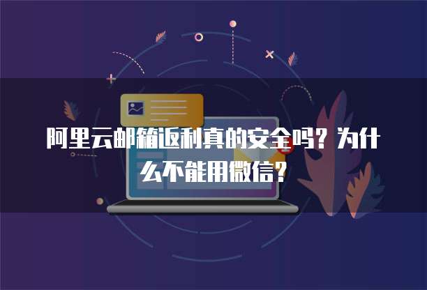阿里云邮箱返利真的安全吗?为什么不能用微信?