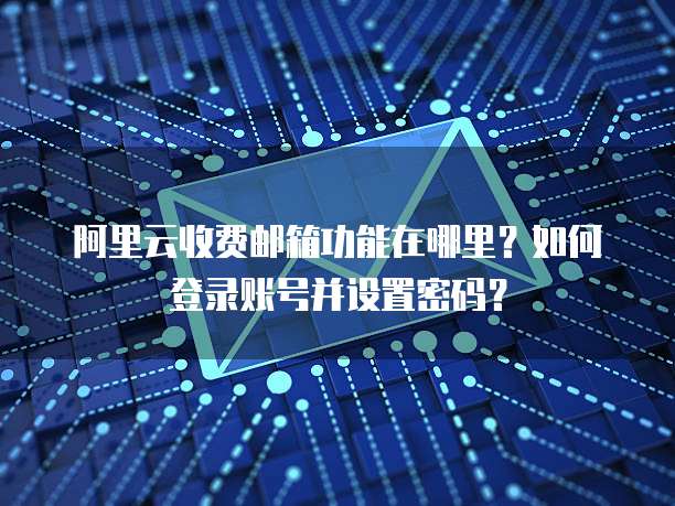 阿里云收费邮箱功能在哪里?如何登录账号并设置密码?