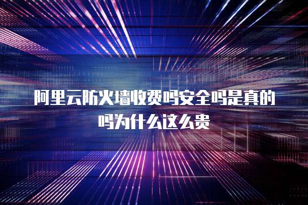 阿里云防火墙收费吗安全吗是真的吗为什么这么贵