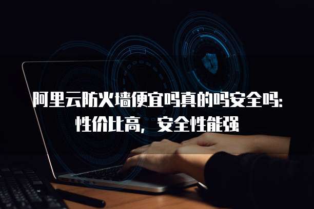 阿里云防火墙便宜吗真的吗安全吗:性价比高,安全性能强