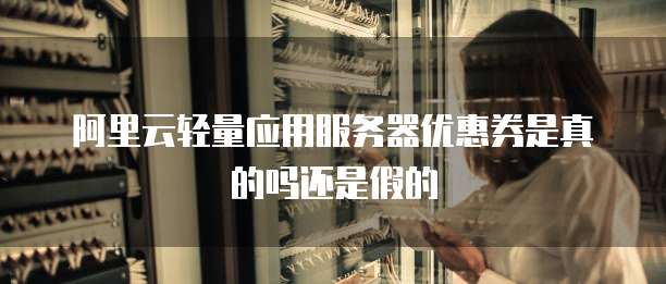 阿里云轻量应用服务器优惠券是真的吗还是假的