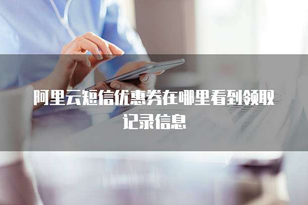 阿里云短信优惠券在哪里看到领取记录信息