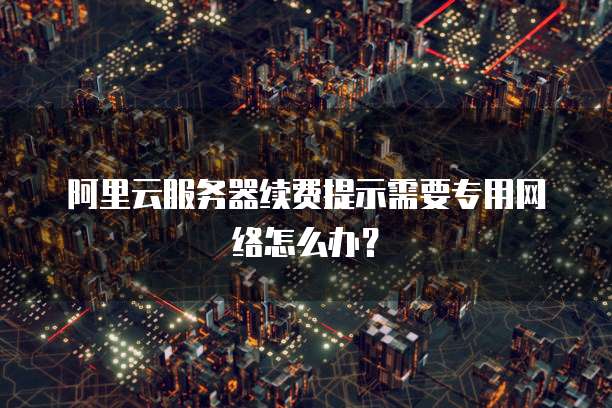 阿里云服务器续费提示需要专用网络怎么办?