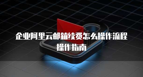 企业阿里云邮箱续费怎么操作流程操作指南