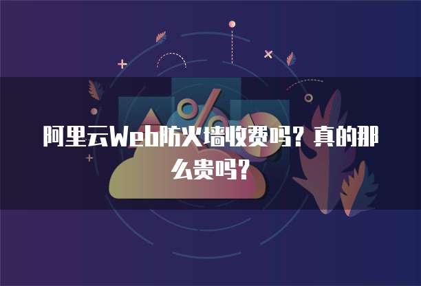 阿里云Web防火墙收费吗?真的那么贵吗?