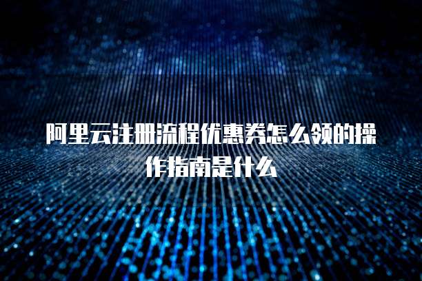 阿里云注册流程优惠券怎么领的操作指南是什么