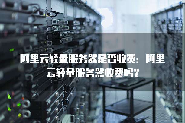 阿里云轻量服务器是否收费：阿里云轻量服务器收费吗？