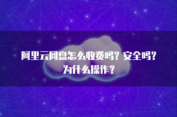 阿里云网盘怎么收费吗?安全吗?为什么操作?