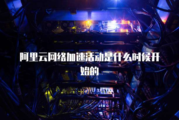 阿里云网络加速活动是什么时候开始的