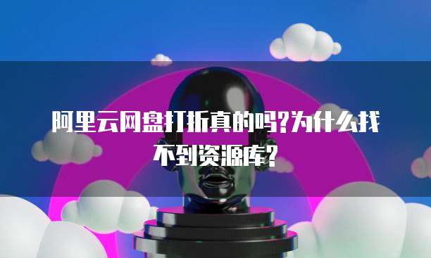 阿里云网盘打折真的吗?为什么找不到资源库?