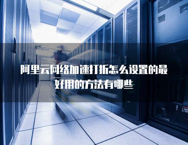 阿里云网络加速打折怎么设置的最好用的方法有哪些