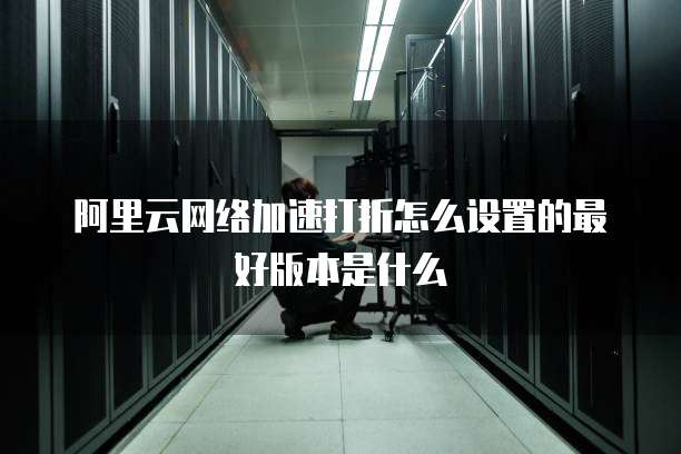 阿里云网络加速打折怎么设置的最好版本是什么