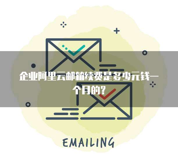 企业阿里云邮箱续费是多少元钱一个月的?
