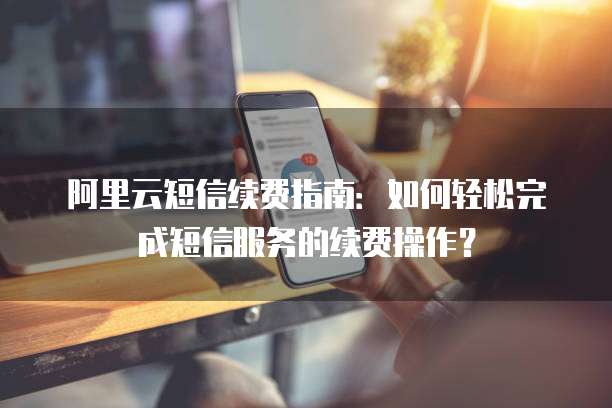 阿里云短信续费指南：如何轻松完成短信服务的续费操作？