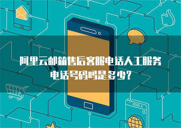 阿里云邮箱售后客服电话人工服务电话号码吗是多少?