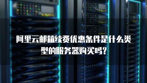 阿里云邮箱续费优惠条件是什么类型的服务器购买吗?