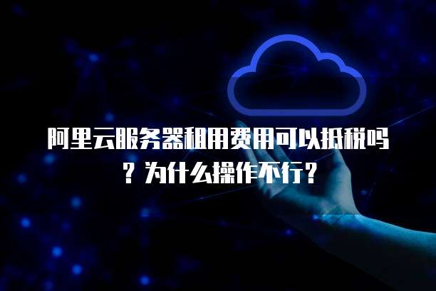 阿里云服务器租用费用可以抵税吗？为什么操作不行？