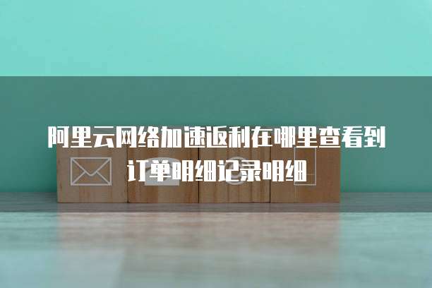 阿里云网络加速返利在哪里查看到订单明细记录明细