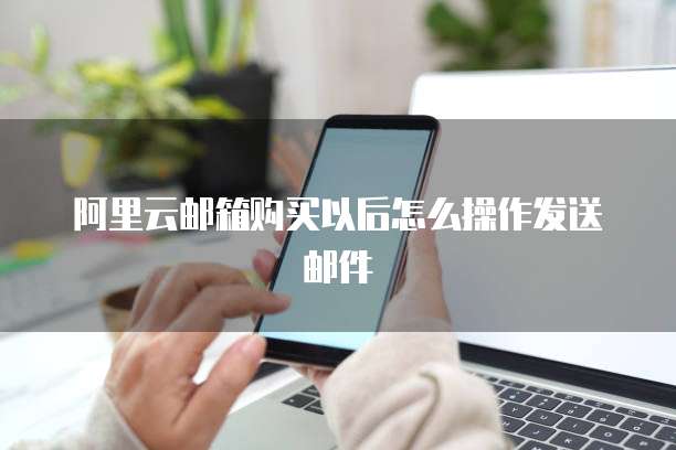阿里云邮箱购买以后怎么操作发送邮件