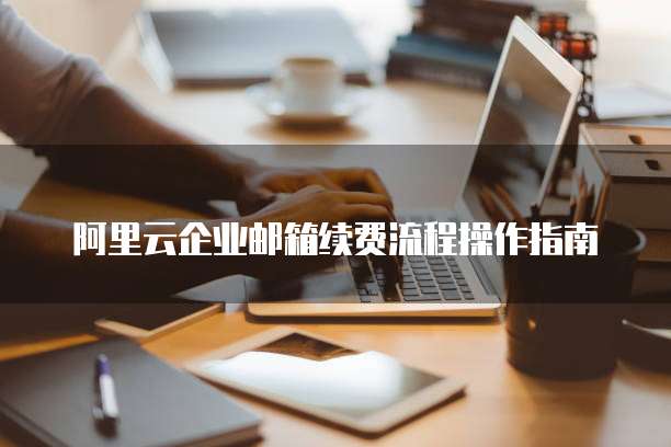 阿里云企业邮箱续费流程操作指南
