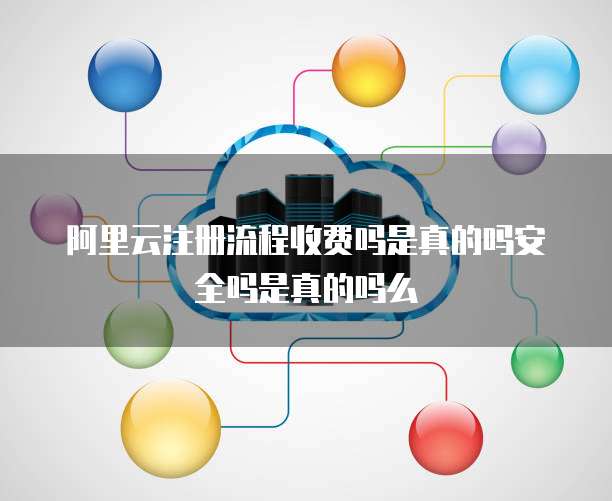阿里云注册流程收费吗是真的吗安全吗是真的吗么