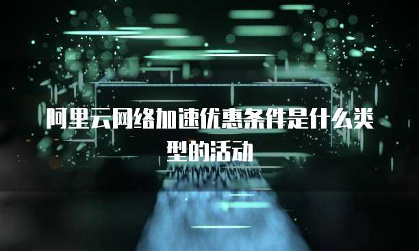 阿里云网络加速优惠条件是什么类型的活动