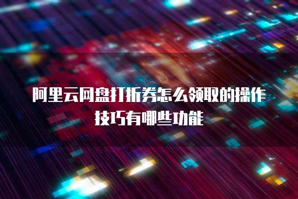 阿里云网盘打折券怎么领取的操作技巧有哪些功能